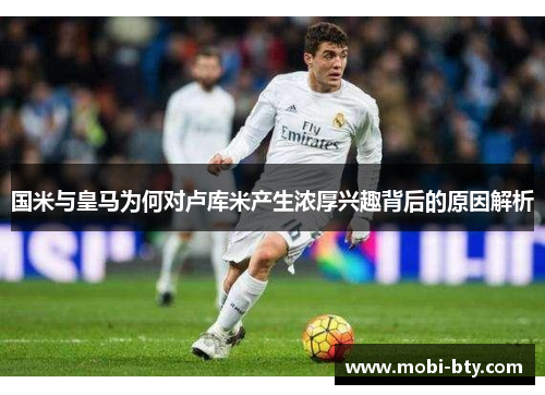 国米与皇马为何对卢库米产生浓厚兴趣背后的原因解析