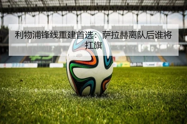 利物浦锋线重建首选：萨拉赫离队后谁将扛旗